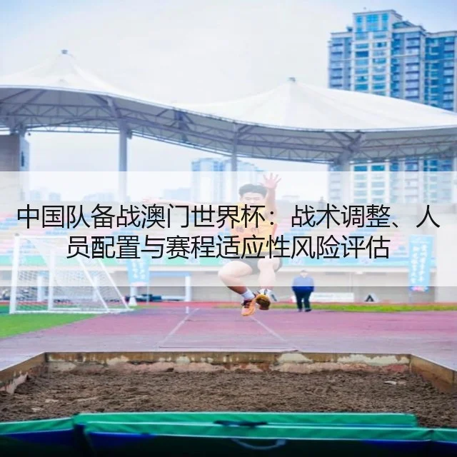 中国队备战澳门世界杯：战术调整、人员配置与赛程适应性风险评估