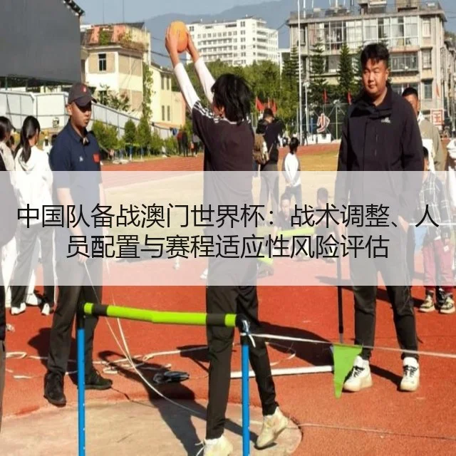 中国队备战澳门世界杯：战术调整、人员配置与赛程适应性风险评估